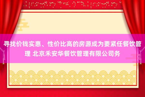 寻找价钱实惠、性价比高的房源成为要紧任餐饮管理 北京禾安华餐饮管理有限公司务