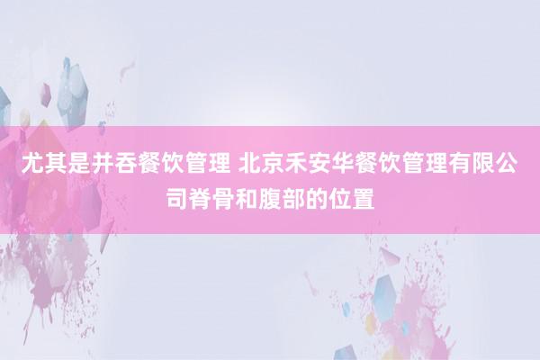 尤其是并吞餐饮管理 北京禾安华餐饮管理有限公司脊骨和腹部的位置
