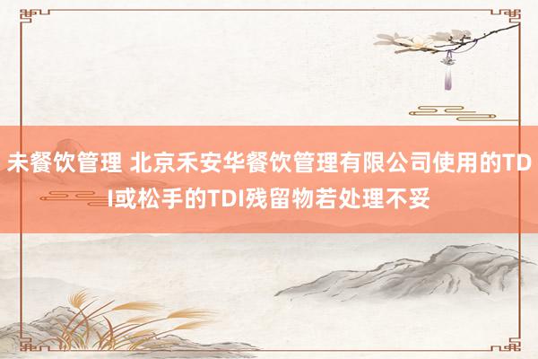 未餐饮管理 北京禾安华餐饮管理有限公司使用的TDI或松手的TDI残留物若处理不妥