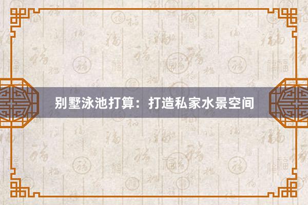 别墅泳池打算：打造私家水景空间