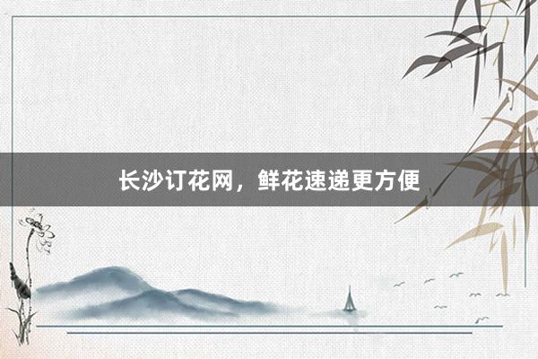 长沙订花网,鲜花速递更方便
